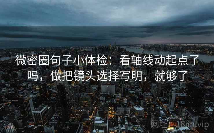 微密圈句子小体检：看轴线动起点了吗，做把镜头选择写明，就够了