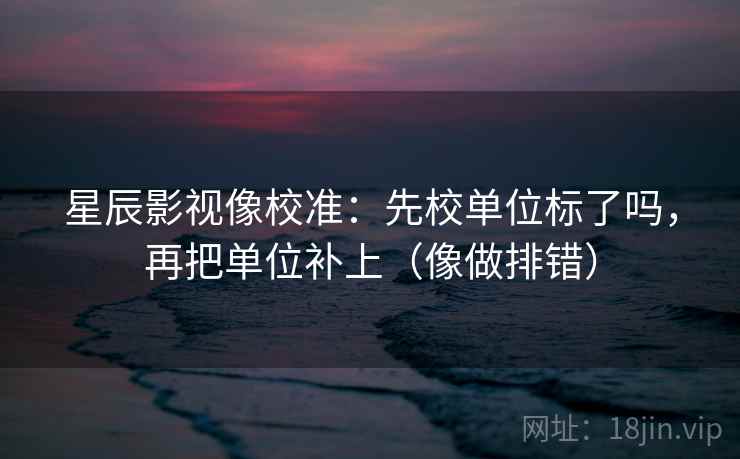 星辰影视像校准：先校单位标了吗，再把单位补上（像做排错）