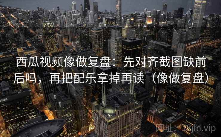 西瓜视频像做复盘:先对齐截图缺前后吗,再把配乐拿掉再读(像做复盘) 第2张 西瓜视频像做复盘:先对齐截图缺前后吗,再把配乐拿掉再读(像做复盘) 第2张