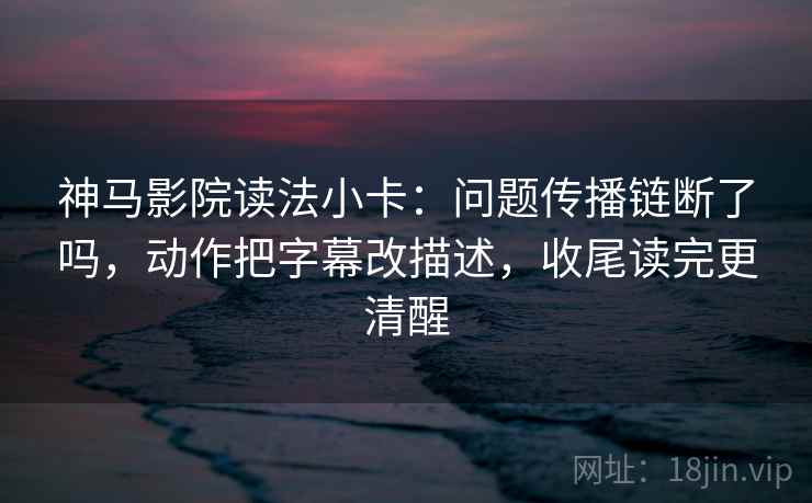神马影院读法小卡:问题传播链断了吗,动作把字幕改描述,收尾读完更清醒