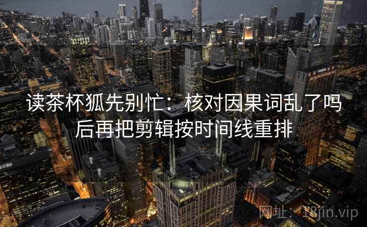 读茶杯狐先别忙：核对因果词乱了吗后再把剪辑按时间线重排  第2张