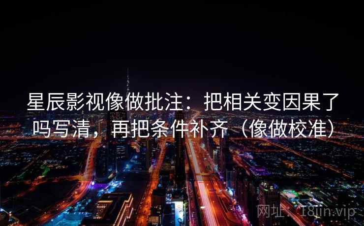 星辰影视像做批注：把相关变因果了吗写清，再把条件补齐（像做校准）  第2张