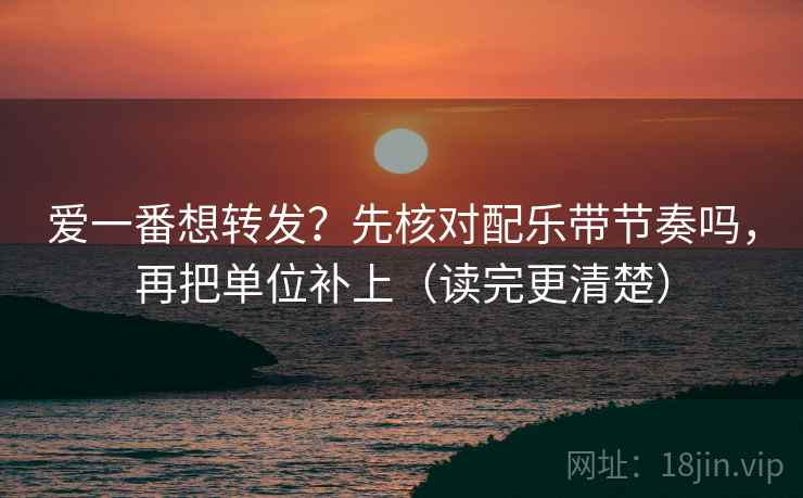 爱一番想转发？先核对配乐带节奏吗，再把单位补上（读完更清楚）