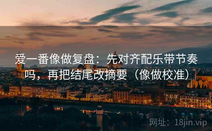 爱一番像做复盘：先对齐配乐带节奏吗，再把结尾改摘要（像做校准）