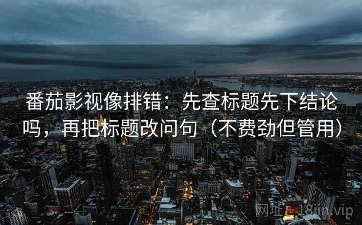 番茄影视像排错：先查标题先下结论吗，再把标题改问句（不费劲但管用）
