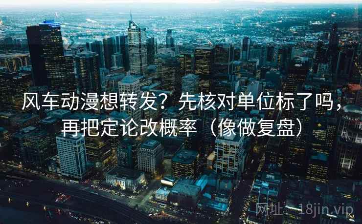 风车动漫想转发?先核对单位标了吗,再把定论改概率(像做复盘)