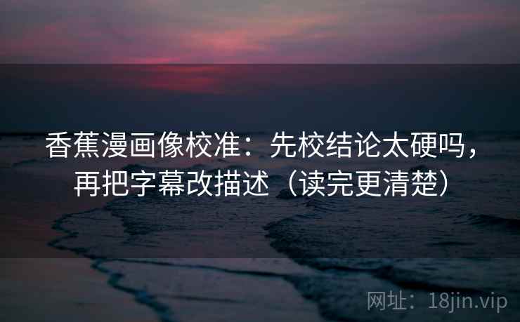 香蕉漫画像校准:先校结论太硬吗,再把字幕改描述(读完更清楚) 第2张 香蕉漫画像校准:先校结论太硬吗,再把字幕改描述(读完更清楚) 第2张