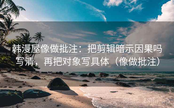 韩漫屋像做批注:把剪辑暗示因果吗写清,再把对象写具体(像做批注)