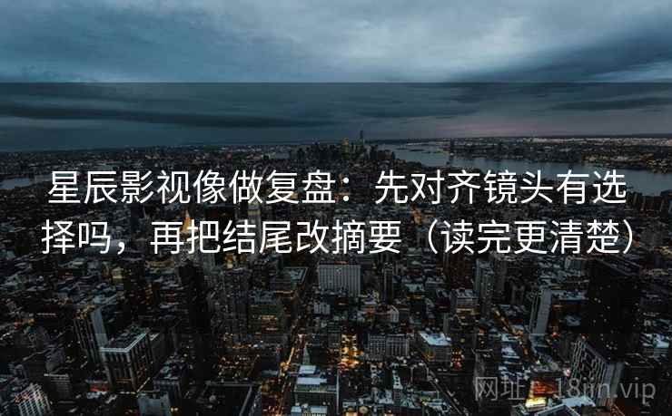 星辰影视像做复盘:先对齐镜头有选择吗,再把结尾改摘要(读完更清楚)