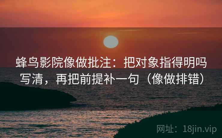 蜂鸟影院像做批注:把对象指得明吗写清,再把前提补一句(像做排错) 第2张 蜂鸟影院像做批注:把对象指得明吗写清,再把前提补一句(像做排错) 第2张