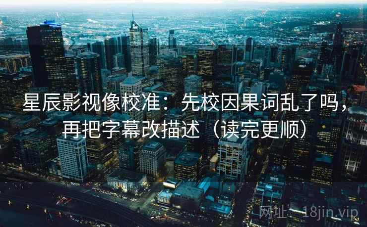 星辰影视像校准:先校因果词乱了吗,再把字幕改描述(读完更顺)