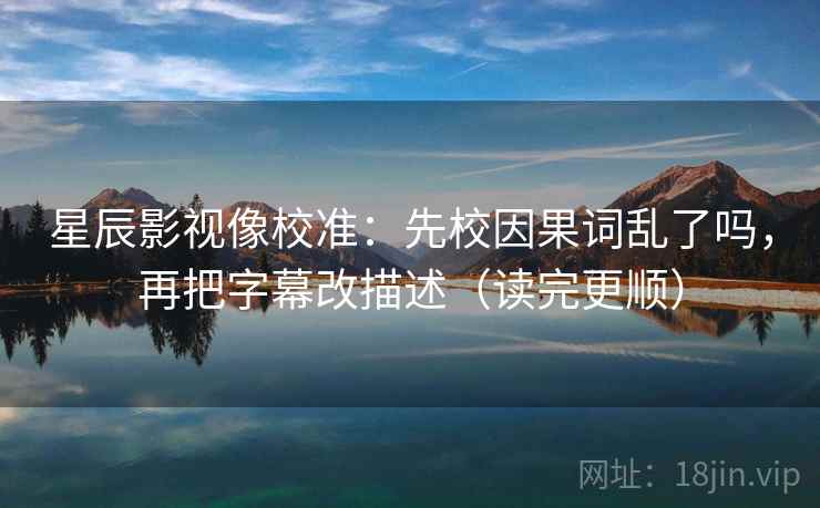星辰影视像校准:先校因果词乱了吗,再把字幕改描述(读完更顺) 第2张 星辰影视像校准:先校因果词乱了吗,再把字幕改描述(读完更顺) 第2张