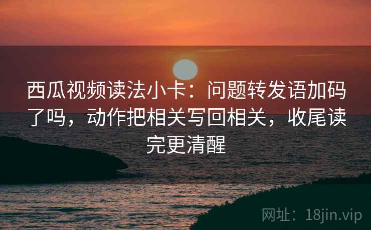 西瓜视频读法小卡:问题转发语加码了吗,动作把相关写回相关,收尾读完更清醒 第2张 西瓜视频读法小卡:问题转发语加码了吗,动作把相关写回相关,收尾读完更清醒 第2张