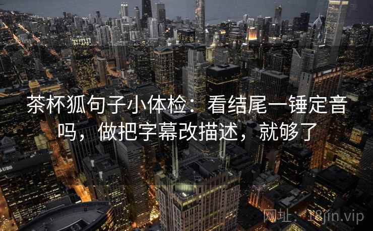 茶杯狐句子小体检:看结尾一锤定音吗,做把字幕改描述,就够了