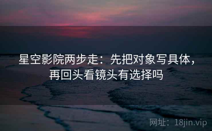 星空影院两步走：先把对象写具体，再回头看镜头有选择吗