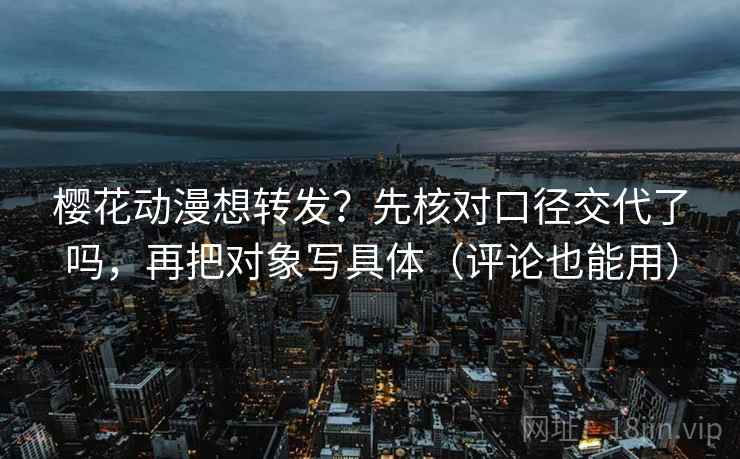 樱花动漫想转发?先核对口径交代了吗,再把对象写具体(评论也能用)