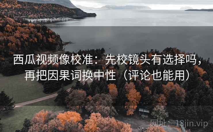 西瓜视频像校准:先校镜头有选择吗,再把因果词换中性(评论也能用) 第2张 西瓜视频像校准:先校镜头有选择吗,再把因果词换中性(评论也能用) 第2张