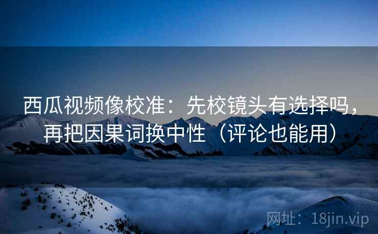 西瓜视频像校准:先校镜头有选择吗,再把因果词换中性(评论也能用)