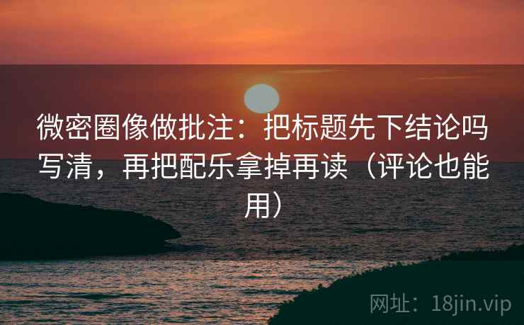 微密圈像做批注:把标题先下结论吗写清,再把配乐拿掉再读(评论也能用)