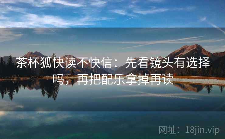 茶杯狐快读不快信:先看镜头有选择吗,再把配乐拿掉再读 第2张 茶杯狐快读不快信:先看镜头有选择吗,再把配乐拿掉再读 第2张