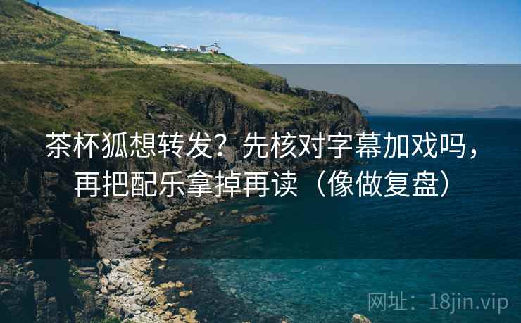 茶杯狐想转发?先核对字幕加戏吗,再把配乐拿掉再读(像做复盘)