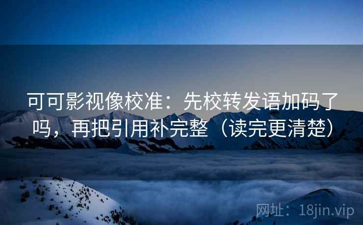可可影视像校准:先校转发语加码了吗,再把引用补完整(读完更清楚)