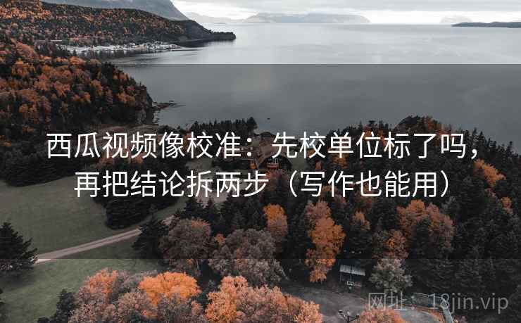 西瓜视频像校准:先校单位标了吗,再把结论拆两步(写作也能用)
