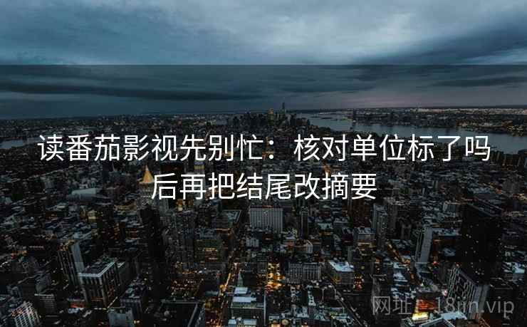 读番茄影视先别忙:核对单位标了吗后再把结尾改摘要 第2张 读番茄影视先别忙:核对单位标了吗后再把结尾改摘要 第2张