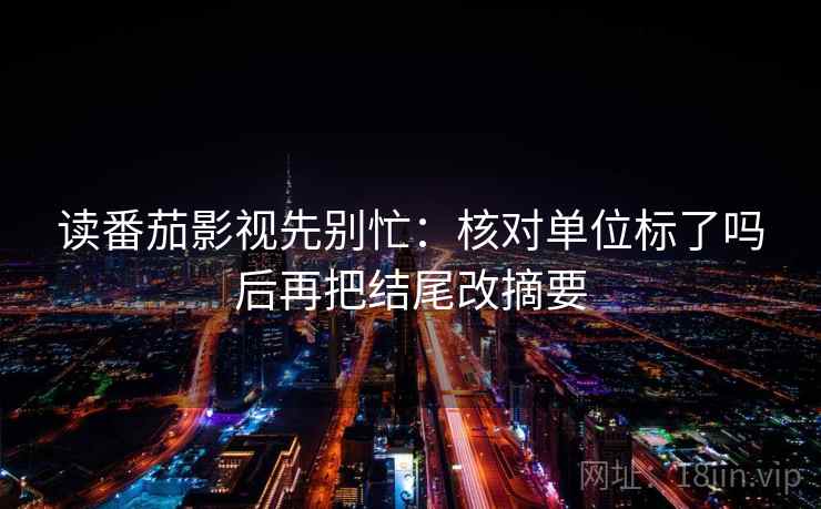 读番茄影视先别忙:核对单位标了吗后再把结尾改摘要