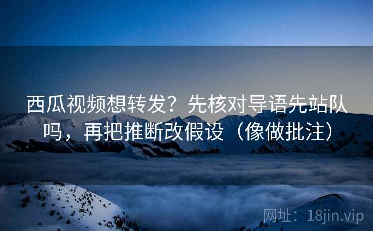 西瓜视频想转发?先核对导语先站队吗,再把推断改假设(像做批注)