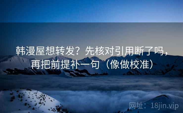 韩漫屋想转发?先核对引用断了吗,再把前提补一句(像做校准)