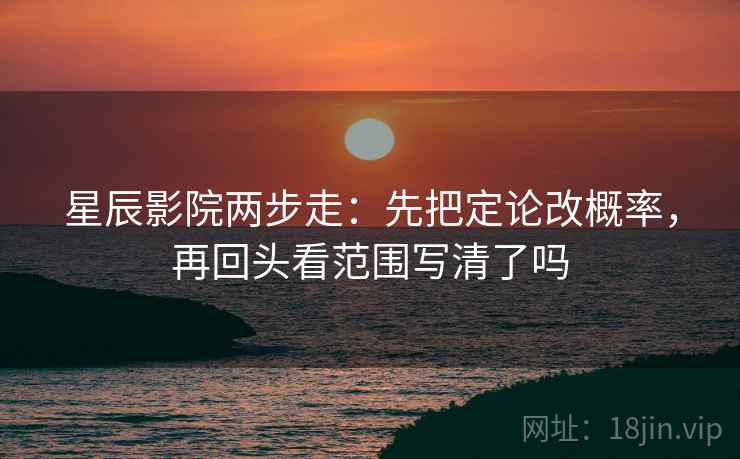 星辰影院两步走:先把定论改概率,再回头看范围写清了吗