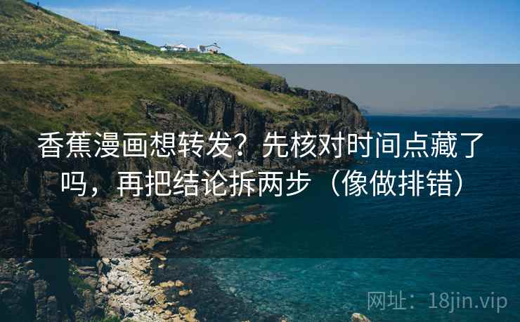 香蕉漫画想转发？先核对时间点藏了吗，再把结论拆两步（像做排错）
