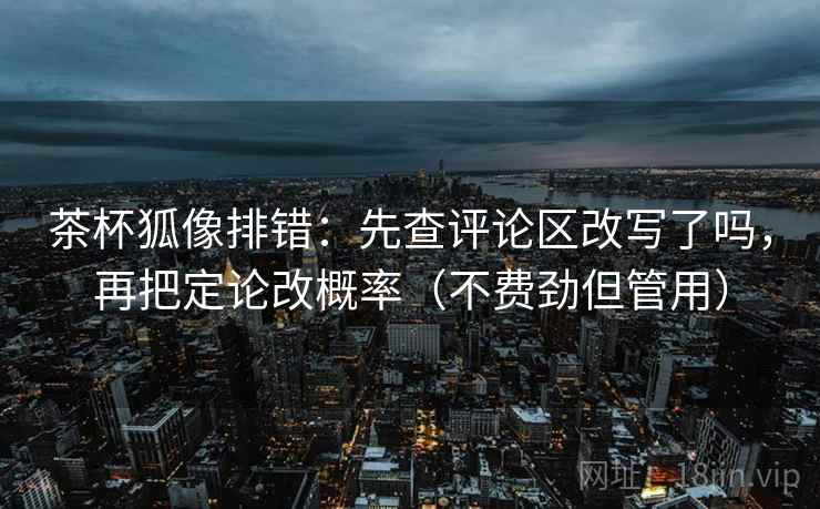 茶杯狐像排错:先查评论区改写了吗,再把定论改概率(不费劲但管用) 第2张 茶杯狐像排错:先查评论区改写了吗,再把定论改概率(不费劲但管用) 第2张