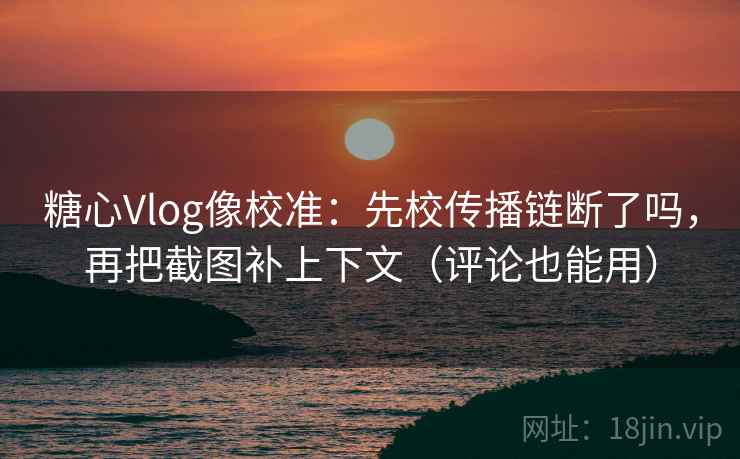 糖心Vlog像校准：先校传播链断了吗，再把截图补上下文（评论也能用）